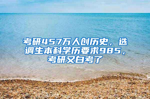 考研457万人创历史，选调生本科学历要求985，考研又白考了