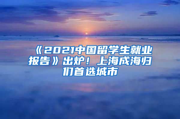 《2021中国留学生就业报告》出炉！上海成海归们首选城市