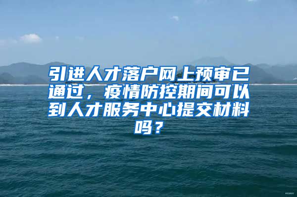 引进人才落户网上预审已通过,疫情防控期间可以到人才服务中心提交材料吗?