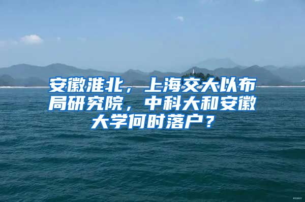 安徽淮北，上海交大以布局研究院，中科大和安徽大学何时落户？