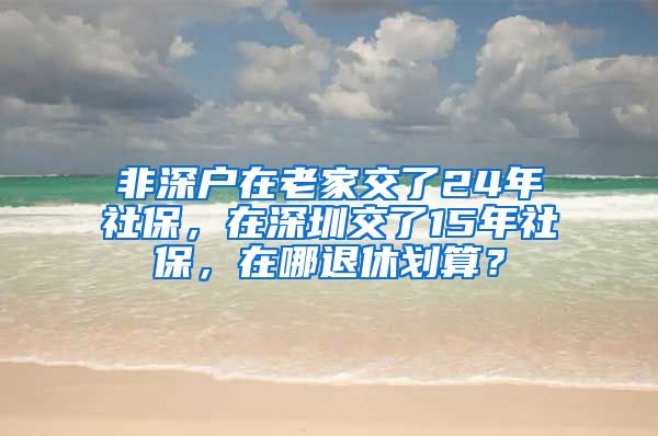 非深户在老家交了24年社保,在深圳交了15年社保,在哪退休划算?