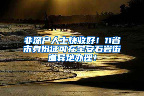非深户人士快收好!11省市身份证可在宝安石岩街道异地办理!