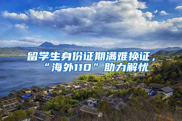 留学生身份证期满难换证，“海外110”助力解忧