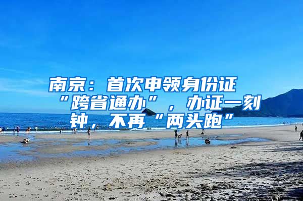 南京：首次申领身份证“跨省通办”，办证一刻钟，不再“两头跑”