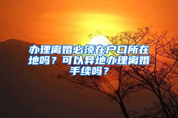 办理离婚必须在户口所在地吗？可以异地办理离婚手续吗？
