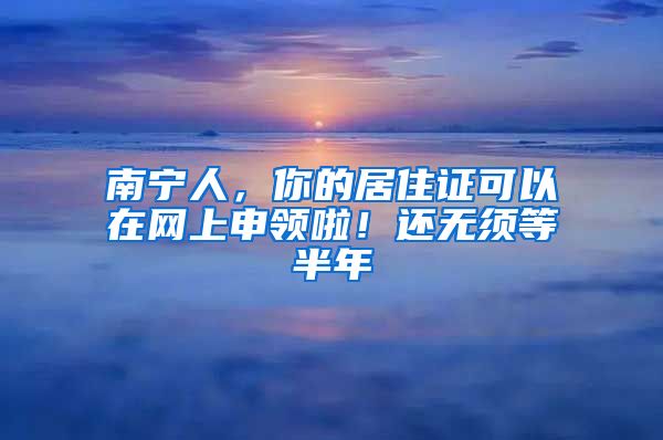 南宁人，你的居住证可以在网上申领啦！还无须等半年