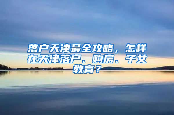 落户天津最全攻略，怎样在天津落户、购房、子女教育？