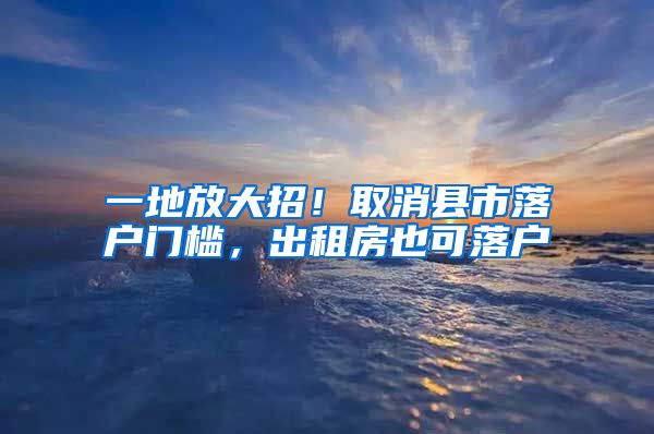 一地放大招！取消县市落户门槛，出租房也可落户