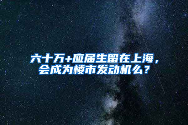 六十万+应届生留在上海，会成为楼市发动机么？