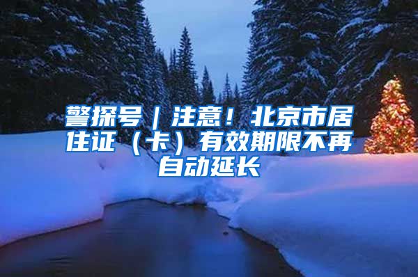 警探号｜注意！北京市居住证（卡）有效期限不再自动延长