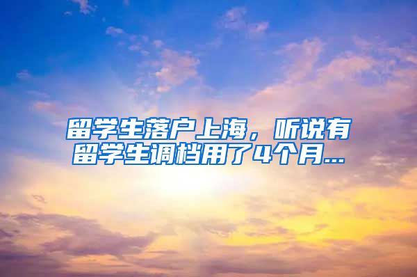 留学生落户上海,听说有留学生调档用了4个月...