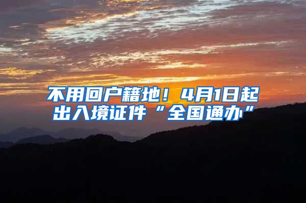 不用回户籍地！4月1日起出入境证件“全国通办”