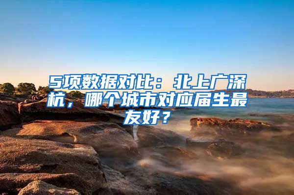 5项数据对比：北上广深杭，哪个城市对应届生最友好？