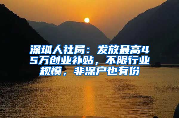 深圳人社局:发放最高45万创业补贴,不限行业规模,非深户也有份