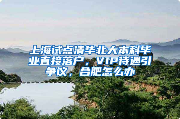 上海试点清华北大本科毕业直接落户,VIP待遇引争议,合肥怎么办