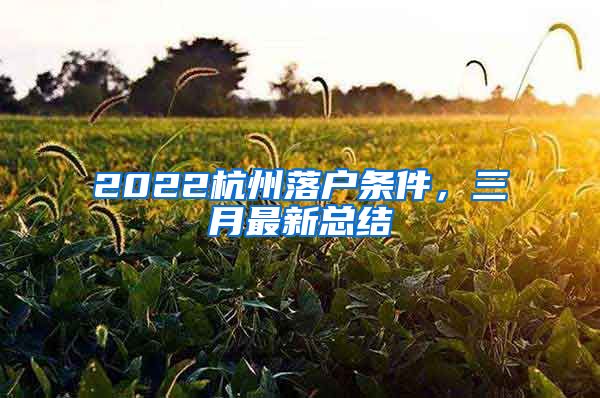 2022杭州落户条件，三月最新总结