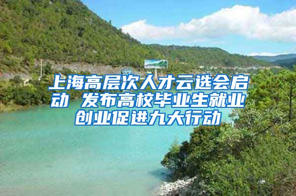 上海高层次人才云选会启动 发布高校毕业生就业创业促进九大行动