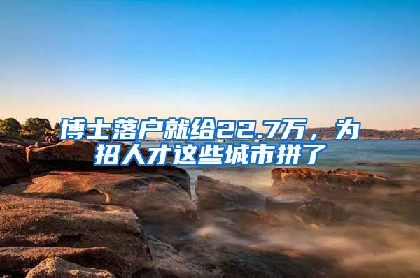 博士落户就给22.7万，为招人才这些城市拼了