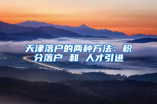 天津落户的两种方法:积分落户 和 人才引进