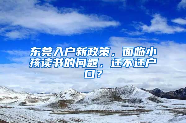 东莞入户新政策，面临小孩读书的问题，迁不迁户口？