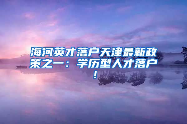 海河英才落户天津最新政策之一：学历型人才落户！