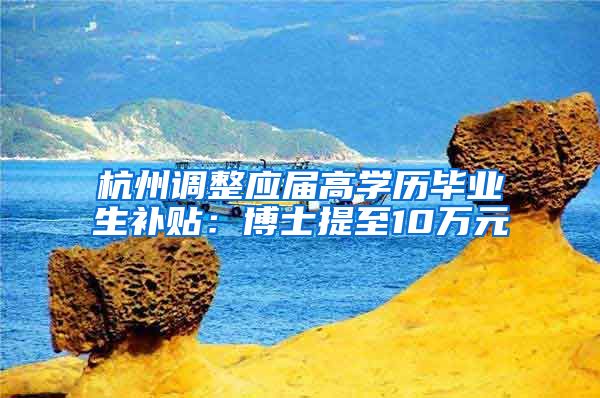 杭州调整应届高学历毕业生补贴:博士提至10万元