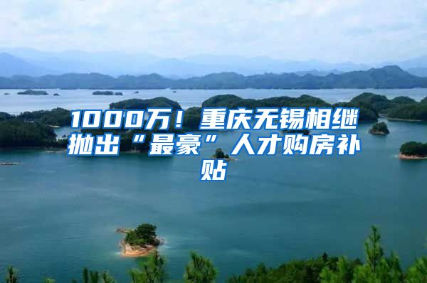 1000万！重庆无锡相继抛出“最豪”人才购房补贴