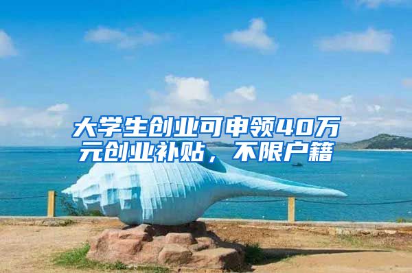 大学生创业可申领40万元创业补贴,不限户籍