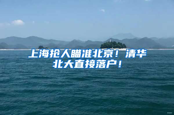 上海抢人瞄准北京!清华北大直接落户!