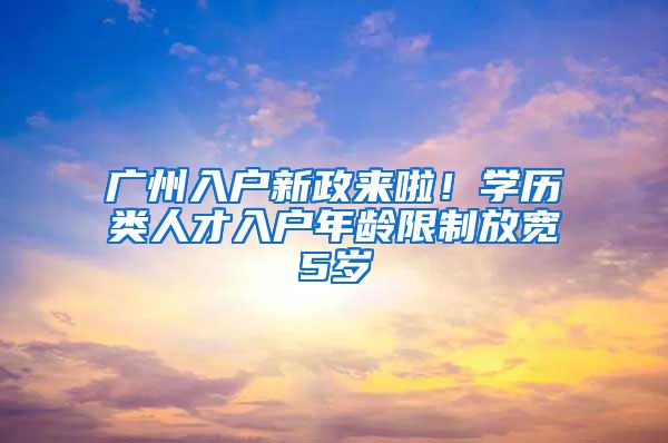 广州入户新政来啦！学历类人才入户年龄限制放宽5岁