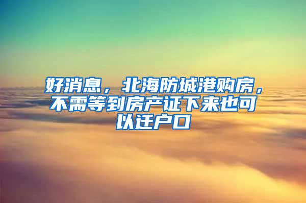 好消息，北海防城港购房，不需等到房产证下来也可以迁户口