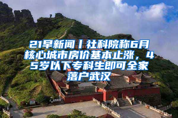 21早新闻丨社科院称6月核心城市房价基本止涨，45岁以下专科生即可全家落户武汉