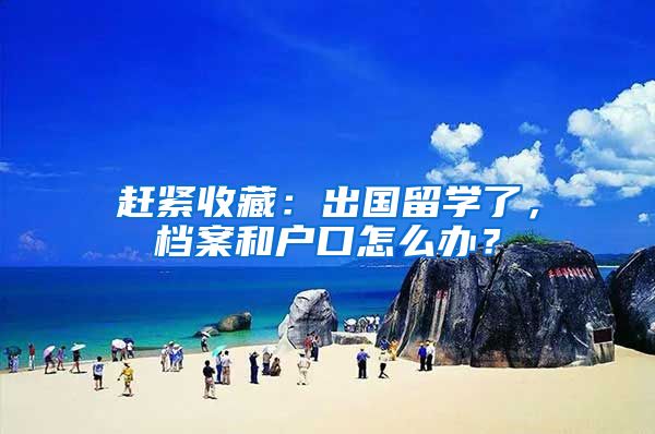 赶紧收藏：出国留学了，档案和户口怎么办？