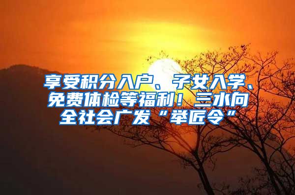 享受积分入户、子女入学、免费体检等福利!三水向全社会广发“举匠令”