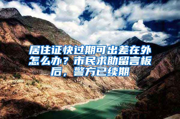 居住证快过期可出差在外怎么办?市民求助留言板后,警方已续期
