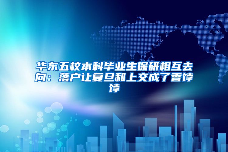 华东五校本科毕业生保研相互去向：落户让复旦和上交成了香饽饽