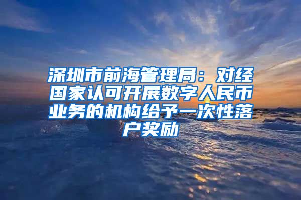 深圳市前海管理局:对经国家认可开展数字人民币业务的机构给予一次性落户奖励