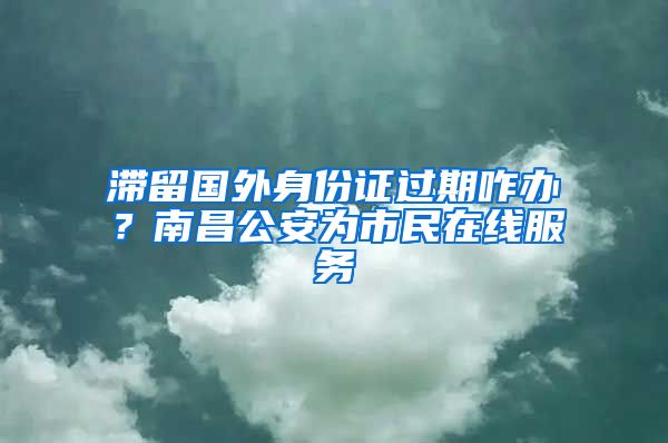 滞留国外身份证过期咋办?南昌公安为市民在线服务