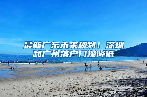 最新广东未来规划！深圳和广州落户门槛降低