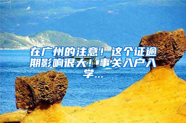 在广州的注意!这个证逾期影响很大!事关入户入学...