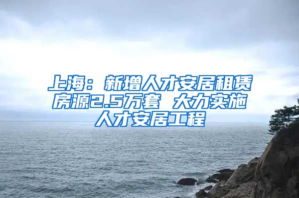 上海:新增人才安居租赁房源2.5万套 大力实施人才安居工程