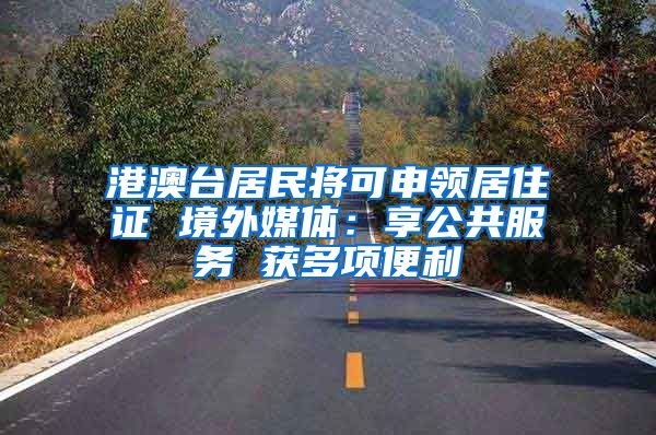 港澳台居民将可申领居住证 境外媒体：享公共服务 获多项便利