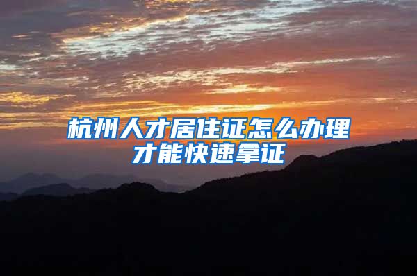 杭州人才居住证怎么办理才能快速拿证