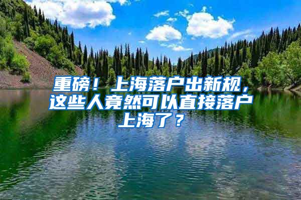 重磅！上海落户出新规，这些人竟然可以直接落户上海了？