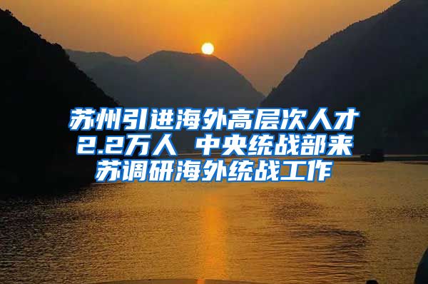 苏州引进海外高层次人才2.2万人 中央统战部来苏调研海外统战工作