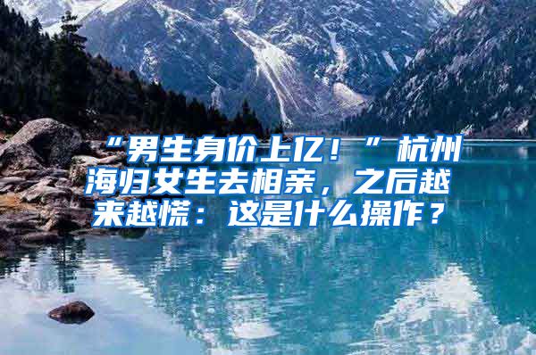“男生身价上亿！”杭州海归女生去相亲，之后越来越慌：这是什么操作？