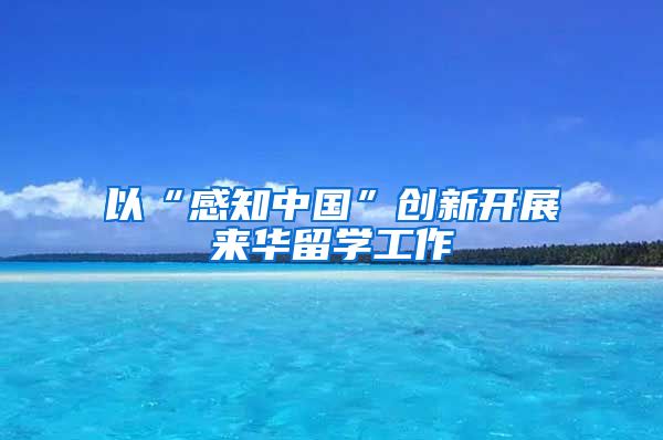 以“感知中国”创新开展来华留学工作
