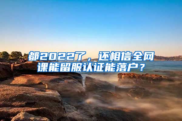 都2022了，还相信全网课能留服认证能落户？