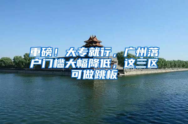 重磅!大专就行,广州落户门槛大幅降低,这三区可做跳板