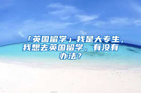 「英国留学」我是大专生,我想去英国留学,有没有办法?